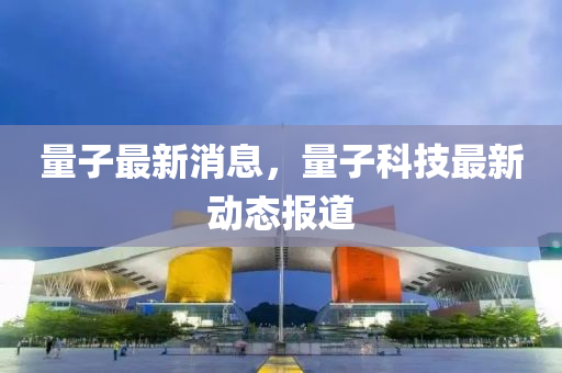 量子最新消息，量子科技最新动态报道