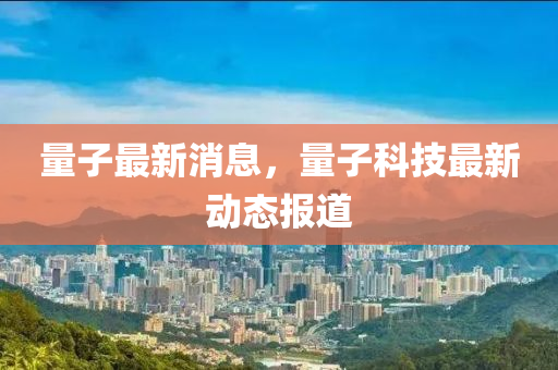 量子最新消息，量子科技最新动态报道