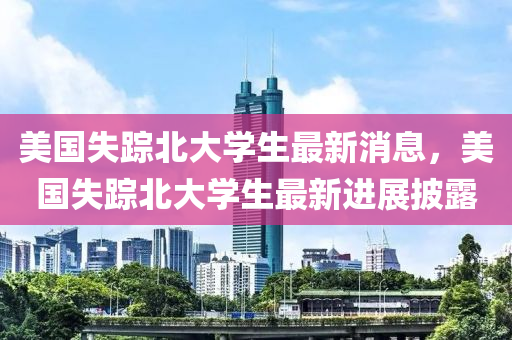 美国失踪北大学生最新消息，美国失踪北大学生最新进展披露山东水清源环保科技有限公司