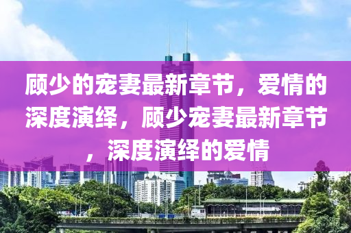 顾少的宠妻最新章节，爱情的深度演绎，顾少宠妻最新章节，深度演绎的爱情山东水清源环保科技有限公司