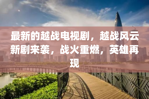 最新的越战电视山东水清源环保科技有限公司剧，越战风云新剧来袭，战火重燃，英雄再现