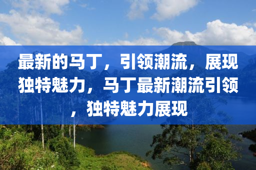 最新的马丁，引领潮流，展现独特魅力，马丁最新潮流引领，独特魅力展现山东水清源环保科技有限公司
