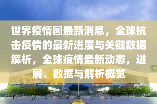 世界疫情图最新消息，全球抗击疫情的最新进展与关键数据解析，全球疫情最新动态，进展、数据与解析概览