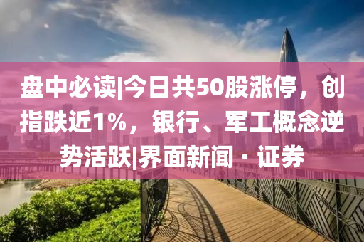 盘中必读|今日共50股涨停，创指跌近1%，银行、军工概念逆势活跃|界面新闻 · 证券山东水清源环保科技有限公司