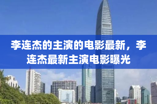 李连杰的主演的电影最新，李连杰最新主演电山东水清源环保科技有限公司影曝光