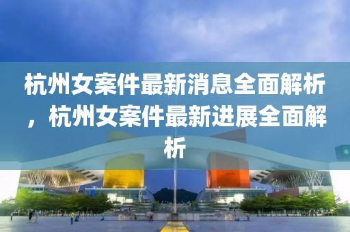 杭州女案件最新消息全面解析，杭州女案件最新进展全面解析
