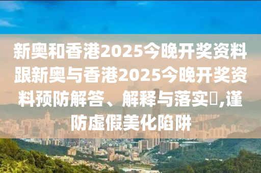 新奥和香港2025今晚开奖资料跟新奥与香港2025今晚开奖资料预防解答、解释与落实​,谨防虚假美化陷阱