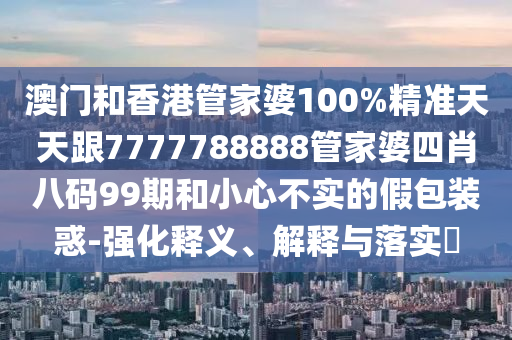 澳门和香港管家婆100%精准天天跟7777788888管家婆四肖八码99期和小心不实的假包装惑-强化释义、解释与落实​