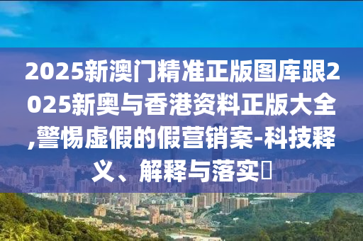 2025新澳门精准正版图库跟2025新奥与香港资料正版大全,警惕虚假的假营销案-科技释义、解释与落实​