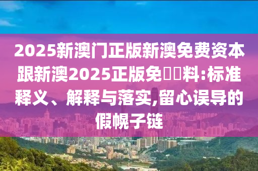 2025新澳门正版新澳免费资本跟新澳2025正版免費資料:标准释义、解释与落实,留心误导的假幌子链