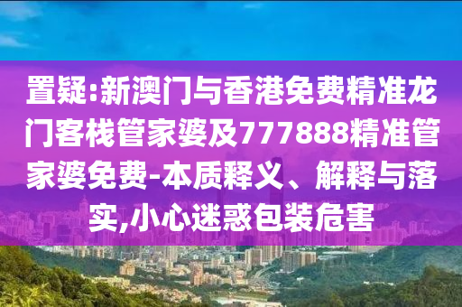 置疑:新澳门与香港免费精准龙门客栈管家婆及777888精准管家婆免费-本质释义、解释与落实,小心迷惑包装危害