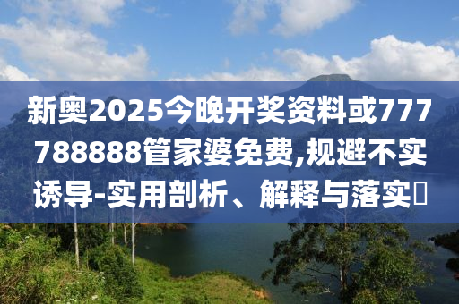 新奥2025今晚开奖资料或777788888管家婆免费,规避不实诱导-实用剖析、解释与落实​