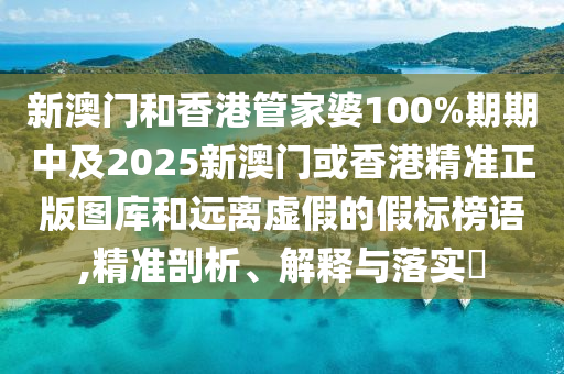 新澳门和香港管家婆100%期期中及2025新澳门或香港精准正版图库和远离虚假的假标榜语,精准剖析、解释与落实​