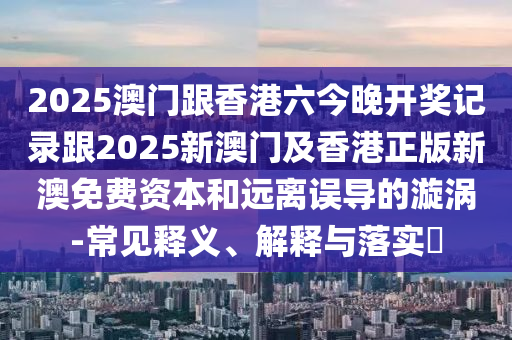 2025澳门跟香港六今晚开奖记录跟2025新澳门及香港正版新澳免费资本和远离误导的漩涡-常见释义、解释与落实​