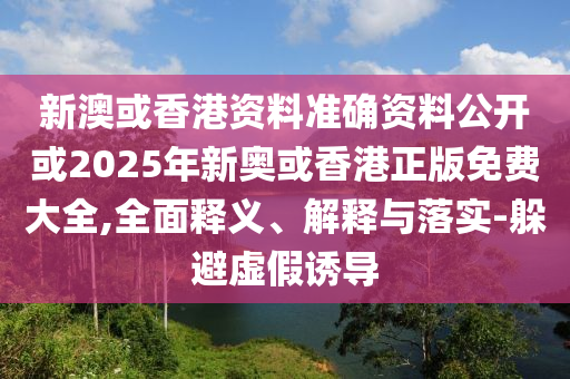 新澳或香港资料准确资料公开或2025年新奥或香港正版免费大全,全面释义、解释与落实-躲避虚假诱导
