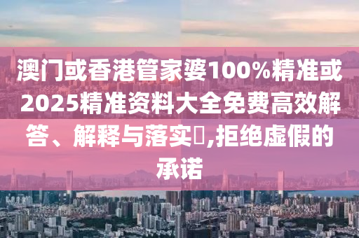 澳门或香港管家婆100%精准或2025精准资料大全免费高效解答、解释与落实​,拒绝虚假的承诺