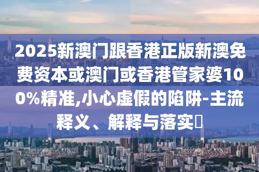 2025新澳门跟香港正版新澳免费资本或澳门或香港管家婆100%精准,小心虚假的陷阱-主流释义、解释与落实​