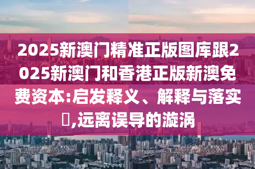 2025新澳门精准正版图库跟2025新澳门和香港正版新澳免费资本:启发释义、解释与落实​,远离误导的漩涡