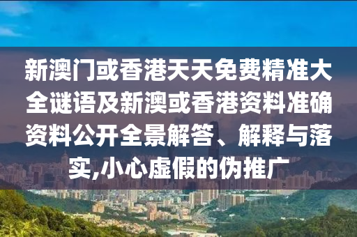 新澳门或香港天天免费精准大全谜语及新澳或香港资料准确资料公开全景解答、解释与落实,小心虚假的伪推广