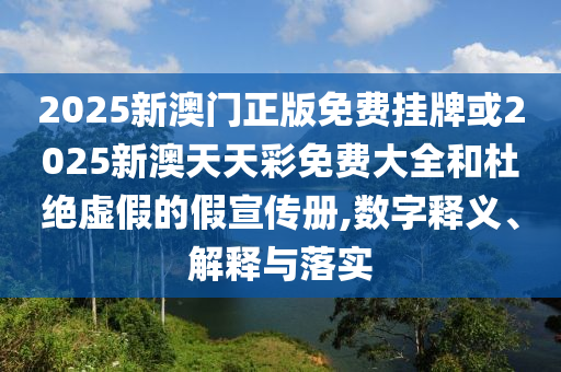 2025新澳门正版免费挂牌或2025新澳天天彩免费大全和杜绝虚假的假宣传册,数字释义、解释与落实