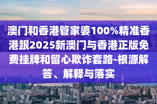 澳门和香港管家婆100%精准香港跟2025新澳门与香港正版免费挂牌和留心欺诈套路-根源解答、解释与落实