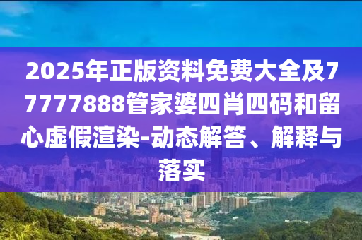 2025年正版资料免费大全及77777888管家婆四肖四码和留心虚假渲染-动态解答、解释与落实