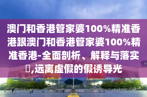 澳门和香港管家婆100%精准香港跟澳门和香港管家婆100%精准香港-全面剖析、解释与落实​,远离虚假的假诱导光