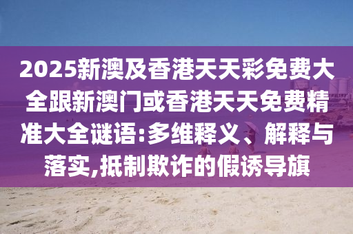 2025新澳及香港天天彩免费大全跟新澳门或香港天天免费精准大全谜语:多维释义、解释与落实,抵制欺诈的假诱导旗山东水清源环保科技有限公司