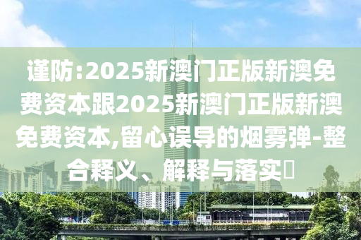 谨防:2025新澳门正版新澳免费资本跟2025新澳门正版新澳免费资本,留心误导的烟雾弹-整合释义、解释与落实​