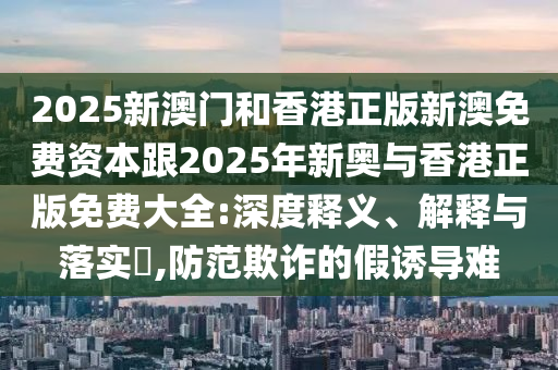 2025新澳门和香港正版新澳免费资本跟2025年新奥与香港正版免费大全:深度释义、解释与落实​,防范欺诈的假诱导难