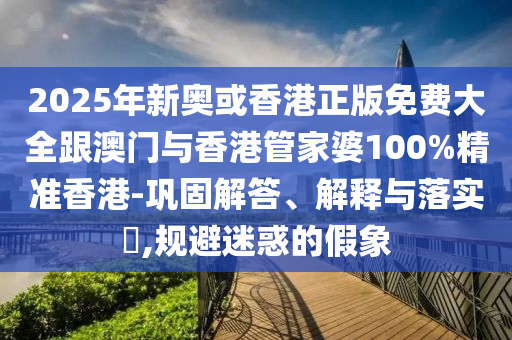 2025年新奥或香港正版免费大全跟澳门与香港管家婆100%精准香港-巩固解答、解释与落实​,规避迷惑的假象
