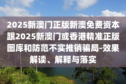 2025新澳门正版新澳免费资本跟2025新澳门或香港精准正版图库和防范不实推销骗局-效果解读、解释与落实