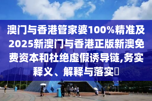 澳门与香港管家婆100%精准及2025新澳门与香港正版新澳免费资本和杜绝虚假诱导链,务实释义、解释与落实​
