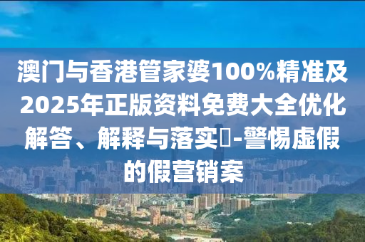澳门与香港管家婆100%精准及2025年正版资料免费大全优化解答、解释与落实​-警惕虚假的假营销案