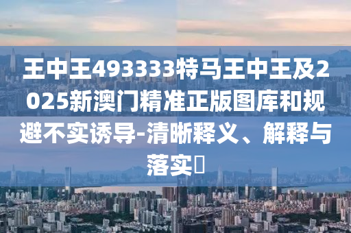 王中王493333特马王中王及2025新澳门精准正版图库和规避不实诱导-清晰释义、解释与落实​