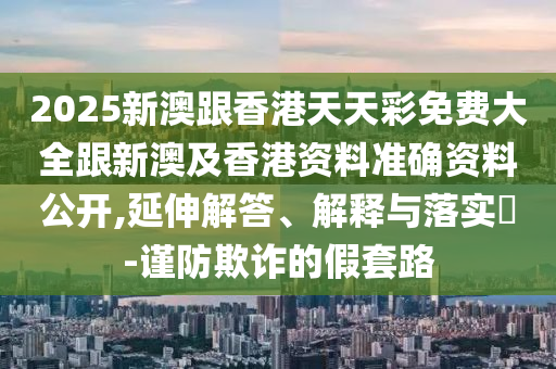 2025新澳跟香港天天彩免费大全跟新澳及香港资料准确资料公开,延伸解答、解释与落实​-谨防欺诈的假套路