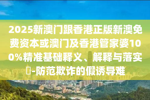 2025新澳门跟香港正版新澳免费资本或澳门及香港管家婆100%精准基础释义、解释与落实​-防范欺诈的假诱导难