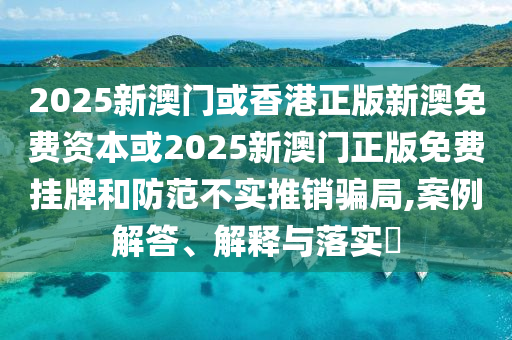 2025新澳门或香港正版新澳免费资本或2025新澳门正版免费挂牌和防范不实推销骗局,案例解答、解释与落实​
