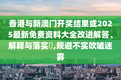 香港与新澳门开奖结果或2025最新免费资料大全改进解答、解释与落实​,规避不实吹嘘迷雾