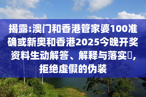 揭露:澳门和香港管家婆100准确或新奥和香港2025今晚开奖资料生动解答、解释与落实​,拒绝虚假的伪装