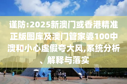 谨防:2025新澳门或香港精准正版图库及澳门管家婆100中澳和小心虚假夸大风,系统分析、解释与落实
