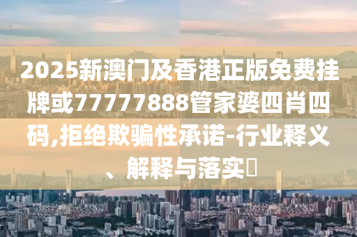 2025新澳门及香港正版免费挂牌或77777888管家婆四肖四码,拒绝欺骗性承诺-行业释义、解释与落实​