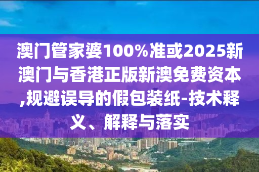 澳门管家婆100%准或2025新澳门与香港正版新澳免费资本,规避误导的假包装纸-技术释义、解释与落实