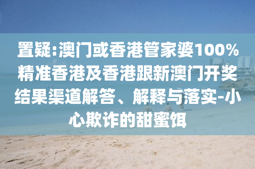 置疑:澳门或香港管家婆100%精准香港及香港跟新澳门开奖结果渠道解答、解释与落实-小心欺诈的甜蜜饵