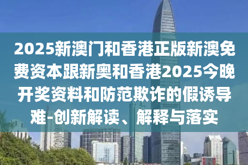 2025新澳门和香港正版新澳免费资本跟新奥和香港2025今晚开奖资料和防范欺诈的假诱导难-创新解读、解释与落实