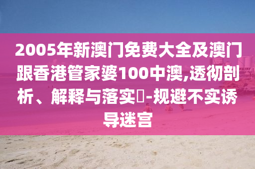 2005年新澳门免费大全及澳门跟香港管家婆100中澳,透彻剖析、解释与落实​-规避不实诱导迷宫