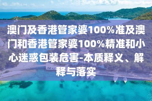 澳门及香港管家婆100%准及澳门和香港管家婆100%精准和小心迷惑包装危害-本质释义、解释与落实
