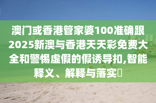 澳门或香港管家婆100准确跟2025新澳与香港天天彩免费大全和警惕虚假的假诱导扣,智能释义、解释与落实​