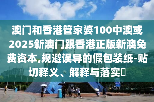 澳门和香港管家婆100中澳或2025新澳门跟香港正版新澳免费资本,规避误导的假包装纸-贴切释义、解释与落实​