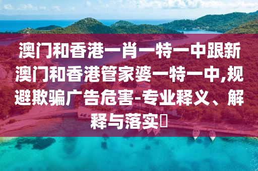 澳门和香港一肖一特一中跟新澳门和香港管家婆一特一中,规避欺骗广告危害-专业释义、解释与落实​山东水清源环保科技有限公司